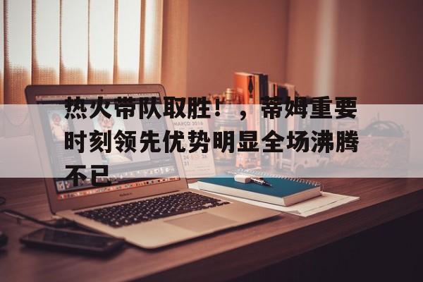 oubo-关于热火带队取胜!,蒂姆重要时刻领先优势明显全场沸腾不已的信息