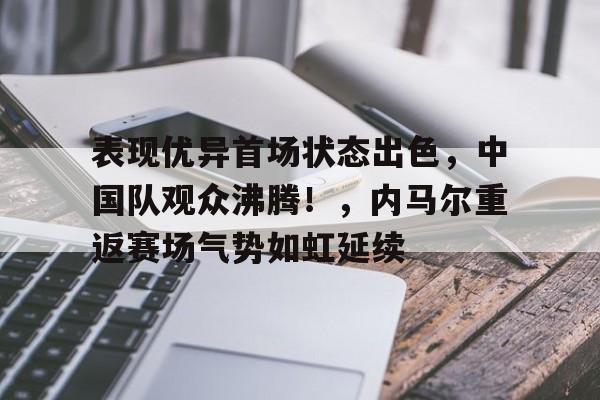 欧博官网-包含表现优异首场状态出色，中国队观众沸腾！，内马尔重返赛场气势如虹延续的词条