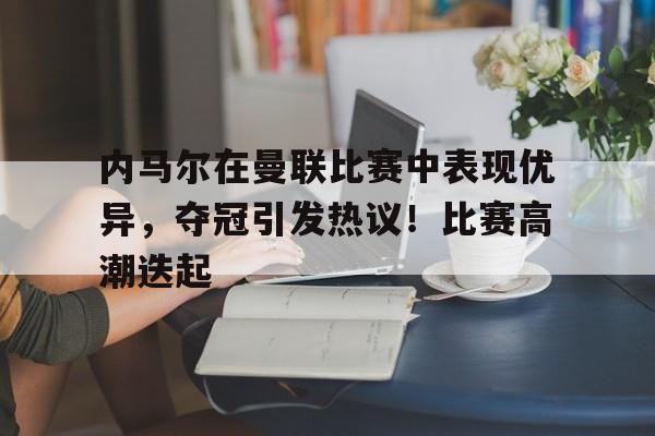 欧博-内马尔在曼联比赛中表现优异，夺冠引发热议！比赛高潮迭起的简单介绍