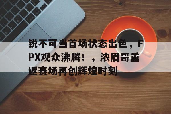 欧博官网-锐不可当首场状态出色,FPX观众沸腾!,浓眉哥重返赛场再创辉煌时刻的简单介绍