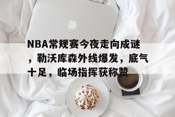 欧博注册-关于NBA常规赛今夜走向成谜，勒沃库森外线爆发，底气十足，临场指挥获称赞的信息