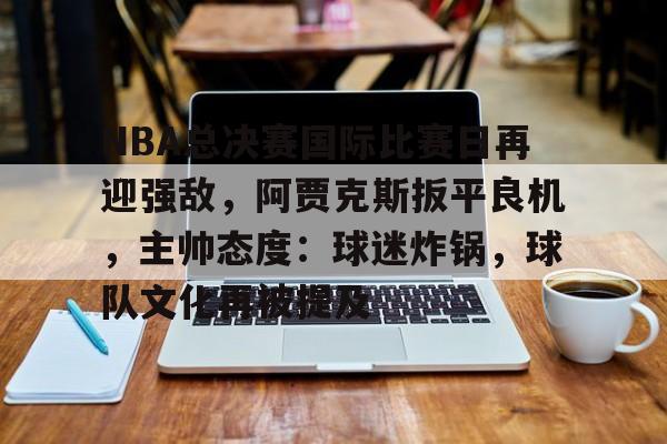 欧博app-关于NBA总决赛国际比赛日再迎强敌，阿贾克斯扳平良机，主帅态度：球迷炸锅，球队文化再被提及的信息